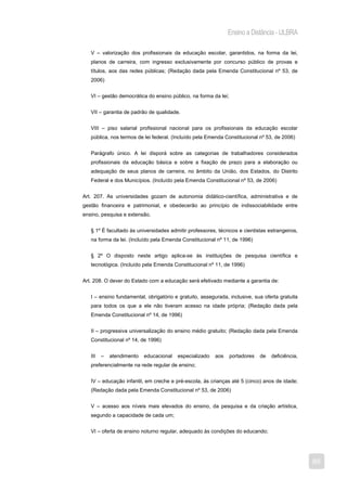 Ensino a Distância - ULBRA

   V – valorização dos profissionais da educação escolar, garantidos, na forma da lei,
   planos de carreira, com ingresso exclusivamente por concurso público de provas e
   títulos, aos das redes públicas; (Redação dada pela Emenda Constitucional nº 53, de
   2006)


   VI – gestão democrática do ensino público, na forma da lei;


   VII – garantia de padrão de qualidade.


   VIII – piso salarial profissional nacional para os profissionais da educação escolar
   pública, nos termos de lei federal. (Incluído pela Emenda Constitucional nº 53, de 2006)


   Parágrafo único. A lei disporá sobre as categorias de trabalhadores considerados
   profissionais da educação básica e sobre a fixação de prazo para a elaboração ou
   adequação de seus planos de carreira, no âmbito da União, dos Estados, do Distrito
   Federal e dos Municípios. (Incluído pela Emenda Constitucional nº 53, de 2006)


Art. 207. As universidades gozam de autonomia didático-científica, administrativa e de
gestão financeira e patrimonial, e obedecerão ao princípio de indissociabilidade entre
ensino, pesquisa e extensão.


   § 1º É facultado às universidades admitir professores, técnicos e cientistas estrangeiros,
   na forma da lei. (Incluído pela Emenda Constitucional nº 11, de 1996)


   § 2º O disposto neste artigo aplica-se às instituições de pesquisa científica e
   tecnológica. (Incluído pela Emenda Constitucional nº 11, de 1996)


Art. 208. O dever do Estado com a educação será efetivado mediante a garantia de:


   I – ensino fundamental, obrigatório e gratuito, assegurada, inclusive, sua oferta gratuita
   para todos os que a ele não tiveram acesso na idade própria; (Redação dada pela
   Emenda Constitucional nº 14, de 1996)


   II – progressiva universalização do ensino médio gratuito; (Redação dada pela Emenda
   Constitucional nº 14, de 1996)


   III   –   atendimento   educacional   especializado   aos     portadores   de   deficiência,
   preferencialmente na rede regular de ensino;


   IV – educação infantil, em creche e pré-escola, às crianças até 5 (cinco) anos de idade;
   (Redação dada pela Emenda Constitucional nº 53, de 2006)


   V – acesso aos níveis mais elevados do ensino, da pesquisa e da criação artística,
   segundo a capacidade de cada um;


   VI – oferta de ensino noturno regular, adequado às condições do educando;




                                                                                                  89
 