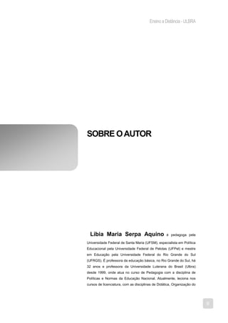 Ensino a Distância - ULBRA




SOBRE O AUTOR




  Líbia Maria Serpa Aquino                         é pedagoga pela

Universidade Federal de Santa Maria (UFSM), especialista em Política
Educacional pela Universidade Federal de Pelotas (UFPel) e mestre
em Educação pela Universidade Federal do Rio Grande do Sul
(UFRGS). É professora da educação básica, no Rio Grande do Sul, há
32 anos e professora da Universidade Luterana do Brasil (Ulbra)
desde 1999, onde atua no curso de Pedagogia com a disciplina de
Políticas e Normas da Educação Nacional. Atualmente, leciona nos
cursos de licenciatura, com as disciplinas de Didática, Organização do




                                                                         9
 