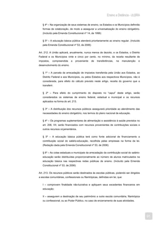Ensino a Distância - ULBRA

   § 4º – Na organização de seus sistemas de ensino, os Estados e os Municípios definirão
   formas de colaboração, de modo a assegurar a universalização do ensino obrigatório.
   (Incluído pela Emenda Constitucional nº 14, de 1996)


   § 5º – A educação básica pública atenderá prioritariamente ao ensino regular. (Incluído
   pela Emenda Constitucional nº 53, de 2006)


Art. 212. A União aplicará, anualmente, nunca menos de dezoito, e os Estados, o Distrito
Federal e os Municípios vinte e cinco por cento, no mínimo, da receita resultante de
impostos,    compreendida     a   proveniente    de   transferências,   na   manutenção   e
desenvolvimento do ensino.


   § 1º – A parcela da arrecadação de impostos transferida pela União aos Estados, ao
   Distrito Federal e aos Municípios, ou pelos Estados aos respectivos Municípios, não é
   considerada, para efeito do cálculo previsto neste artigo, receita do governo que a
   transferir.


   § 2º – Para efeito do cumprimento do disposto no “caput” deste artigo, serão
   considerados os sistemas de ensino federal, estadual e municipal e os recursos
   aplicados na forma do art. 213.


   § 3º – A distribuição dos recursos públicos assegurará prioridade ao atendimento das
   necessidades do ensino obrigatório, nos termos do plano nacional de educação.


   § 4º – Os programas suplementares de alimentação e assistência à saúde previstos no
   art. 208, VII, serão financiados com recursos provenientes de contribuições sociais e
   outros recursos orçamentários.


   § 5º – A educação básica pública terá como fonte adicional de financiamento a
   contribuição social do salário-educação, recolhida pelas empresas na forma da lei.
   (Redação dada pela Emenda Constitucional nº 53, de 2006)


   § 6º – As cotas estaduais e municipais da arrecadação da contribuição social do salário-
   educação serão distribuídas proporcionalmente ao número de alunos matriculados na
   educação básica nas respectivas redes públicas de ensino. (Incluído pela Emenda
   Constitucional nº 53, de 2006)


Art. 213. Os recursos públicos serão destinados às escolas públicas, podendo ser dirigidos
a escolas comunitárias, confessionais ou filantrópicas, definidas em lei, que:


   I – comprovem finalidade não-lucrativa e apliquem seus excedentes financeiros em
   educação;


   II – assegurem a destinação de seu patrimônio a outra escola comunitária, filantrópica
   ou confessional, ou ao Poder Público, no caso de encerramento de suas atividades.




                                                                                              91
 