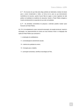 Ensino a Distância - ULBRA

   § 1º – Os recursos de que trata este artigo poderão ser destinados a bolsas de estudo
   para o ensino fundamental e médio, na forma da lei, para os que demonstrarem
   insuficiência de recursos, quando houver falta de vagas e cursos regulares da rede
   pública na localidade da residência do educando, ficando o Poder Público obrigado a
   investir prioritariamente na expansão de sua rede na localidade.


   § 2º – As atividades universitárias de pesquisa e extensão poderão receber apoio
   financeiro do Poder Público.


Art. 214. A lei estabelecerá o plano nacional de educação, de duração plurianual, visando à
articulação e ao desenvolvimento do ensino em seus diversos níveis e à integração das
ações do Poder Público que conduzam à:


    I – erradicação do analfabetismo;


    II – universalização do atendimento escolar;


    III – melhoria da qualidade do ensino;


    IV – formação para o trabalho;


    V – promoção humanística, científica e tecnológica do País.




                                                                                              92
 