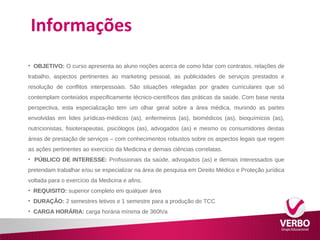 Informações 
• OBJETIVO: O curso apresenta ao aluno noções acerca de como lidar com contratos, relações de 
trabalho, aspectos pertinentes ao marketing pessoal, as publicidades de serviços prestados e 
resolução de conflitos interpessoais. São situações relegadas por grades curriculares que só 
contemplam conteúdos especificamente técnico-científicos das práticas da saúde. Com base nesta 
perspectiva, esta especialização tem um olhar geral sobre a área médica, munindo as partes 
envolvidas em lides jurídicas-médicos (as), enfermeiros (as), biomédicos (as), bioquímicos (as), 
nutricionistas, fisioterapeutas, psicólogos (as), advogados (as) e mesmo os consumidores destas 
áreas de prestação de serviços – com conhecimentos robustos sobre os aspectos legais que regem 
as ações pertinentes ao exercício da Medicina e demais ciências correlatas. 
• PÚBLICO DE INTERESSE: Profissionais da saúde, advogados (as) e demais interessados que 
pretendam trabalhar e/ou se especializar na área de pesquisa em Direito Médico e Proteção jurídica 
voltada para o exercício da Medicina e afins. 
• REQUISITO: superior completo em qualquer área 
• DURAÇÃO: 2 semestres letivos e 1 semestre para a produção do TCC 
• CARGA HORÁRIA: carga horária mínima de 360h/a 
 