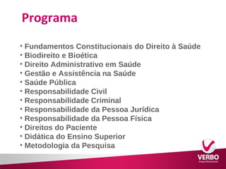 Programa 
• Fundamentos Constitucionais do Direito à Saúde 
• Biodireito e Bioética 
• Direito Administrativo em Saúde 
• Gestão e Assistência na Saúde 
• Saúde Pública 
• Responsabilidade Civil 
• Responsabilidade Criminal 
• Responsabilidade da Pessoa Jurídica 
• Responsabilidade da Pessoa Física 
• Direitos do Paciente 
• Didática do Ensino Superior 
• Metodologia da Pesquisa 
 