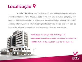 Localização 
A Verbo Educacional está Localizada em uma região privilegiada, em uma 
avenida símbolo de Porto Alegre. A sede conta com uma estrutura completa, com 
novas e modernas instalações, acessibilidade, salas climatizadas, salas de estudo com 
acesso à internet, editora e livraria com grande acervo de títulos, café com local de 
integração, além de uma equipe treinada para atender a sua necessidade. 
- Porto Alegre – Av. Ipiranga, 2899 - Porto Alegre | RS 
- Filial Curitiba - Rua Cândido de Abreu, 526 - Sala 611 B - Curitiba | PR 
-- Filial São Paulo - Av. Paulista, 1.159 - conj. 411 - São Paulo | SP 
 