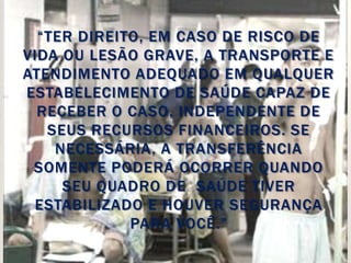 “TER DIREITO, EM CASO DE RISCO DE
VIDA OU LESÃO GRAVE, A TRANSPORTE E
ATENDIMENTO ADEQUADO EM QUALQUER
ESTABELECIMENTO DE SAÚDE CAPAZ DE
  RECEBER O CASO, INDEPENDENTE DE
   SEUS RECURSOS FINANCEIROS. SE
    NECESSÁRIA, A TRANSFERÊNCIA
 SOMENTE PODERÁ OCORRER QUANDO
     SEU QUADRO DE SAÚDE TIVER
 ESTABILIZADO E HOUVER SEGURANÇA
             PARA VOCÊ.”
 