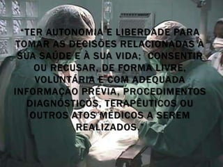 “TER AUTONOMIA E LIBERDADE PARA
 TOMAR AS DECISÕES RELACIONADAS À
 SUA SAÚDE E À SUA VIDA; CONSENTIR
     OU RECUSAR, DE FORMA LIVRE,
     VOLUNTÁRIA E COM ADEQUADA
INFORMAÇÃO PRÉVIA, PROCEDIMENTOS
   DIAGNÓSTICOS, TERAPÊUTICOS OU
    OUTROS ATOS MÉDICOS A SEREM
            REALIZADOS.”
 