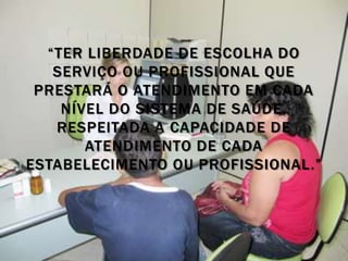 “TER LIBERDADE DE ESCOLHA DO
   SERVIÇO OU PROFISSIONAL QUE
 PRESTARÁ O ATENDIMENTO EM CADA
    NÍVEL DO SISTEMA DE SAÚDE,
   RESPEITADA A CAPACIDADE DE
       ATENDIMENTO DE CADA
ESTABELECIMENTO OU PROFISSIONAL.”
 