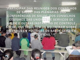 “PARTICIPAR DAS REUNIÕES DOS CONSELHOS
      DE SAÚDE; DAS PLENÁRIAS DAS
 CONFERÊNCIAS DE SAÚDE; DOS CONSELHOS
  GESTORES DAS UNIDADES E SERVIÇOS DE
 SAÚDE E OUTRAS INSTÂNCIAS DE CONTROLE
SOCIAL QUE DISCUTEM OU DELIBERAM SOBRE
DIRETRIZES E POLÍTICAS DE SAÚDE GERAIS E
              ESPECÍFICAS.”
 