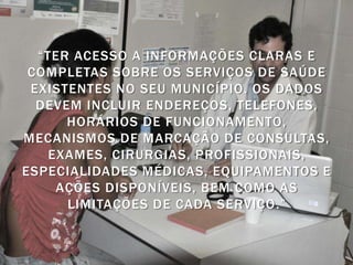 “TER ACESSO A INFORMAÇÕES CLARAS E
 COMPLETAS SOBRE OS SERVIÇOS DE SAÚDE
 EXISTENTES NO SEU MUNICÍPIO. OS DADOS
  DEVEM INCLUIR ENDEREÇOS, TELEFONES,
      HORÁRIOS DE FUNCIONAMENTO,
MECANISMOS DE MARCAÇÃO DE CONSULTAS,
    EXAMES, CIRURGIAS, PROFISSIONAIS,
ESPECIALIDADES MÉDICAS, EQUIPAMENTOS E
     AÇÕES DISPONÍVEIS, BEM COMO AS
      LIMITAÇÕES DE CADA SERVIÇO .”
 
