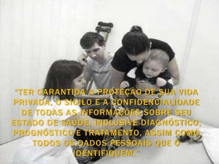 “TER GARANTIDA A PROTEÇÃO DE SUA VIDA
PRIVADA, O SIGILO E A CONFIDENCIALIDADE
   DE TODAS AS INFORMAÇÕES SOBRE SEU
ESTADO DE SAÚDE, INCLUSIVE DIAGNÓSTICO,
PROGNÓSTICO E TRATAMENTO, ASSIM COMO
     TODOS OS DADOS PESSOAIS QUE O
             IDENTIFIQUEM.”
 