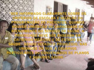 “SER INFORMADO CLARAMENTE SOBRE OS
   CRITÉRIOS DE ESCOLHA E SELEÇÃO OU
  PROGRAMAÇÃO DE PACIENTES, QUANDO
  HOUVER LIMITAÇÃO DE CAPACIDADE DE
  ATENDIMENTO DO SERVIÇO DE SAÚDE. A
    PRIORIDADE DEVE SER BASEADA EM
    CRITÉRIOS MÉDICOS E DE ESTADO DE
 SAÚDE, SENDO VETADO O PRIVILÉGIO, NAS
      UNIDADES DO SUS, A USUÁRIOS
PARTICULARES OU CONVENIADOS DE PLANOS
            E SEGUROS SAÚDE.”
 