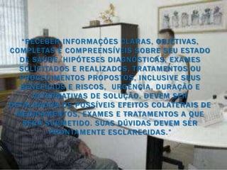 “RECEBER INFORMAÇÕES CLARAS, OBJETIVAS,
COMPLETAS E COMPREENSÍVEIS SOBRE SEU ESTADO
  DE SAÚDE, HIPÓTESES DIAGNÓSTICAS, EXAMES
  SOLICITADOS E REALIZADOS, TRATAMENTOS OU
  PROCEDIMENTOS PROPOSTOS, INCLUSIVE SEUS
  BENEFÍCIOS E RISCOS, URGÊNCIA , DURAÇÃO E
     ALTERNATIVAS DE SOLUÇÃO. DEVEM SER
DETALHADOS OS POSSÍVEIS EFEITOS COLATERAIS DE
 MEDICAMENTOS, EXAMES E TRATAMENTOS A QUE
   SERÁ SUBMETIDO. SUAS DÚVIDAS DEVEM SER
         PRONTAMENTE ESCLARECIDAS .”
 