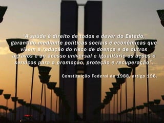 “A saúde é direito de todos e dever do Estado,
garantido mediante políticas sociais e econômicas que
   visem à redução do risco de doença e de outros
agravos e ao acesso universal e igualitário às ações e
 serviços para a promoção, proteção e recuperação”.

                  Constituição Federal de 1988, artigo 196.
 
