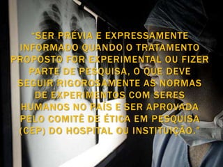 “SER PRÉVIA E EXPRESSAMENTE
 INFORMADO QUANDO O TRATAMENTO
PROPOSTO FOR EXPERIMENTAL OU FIZER
   PARTE DE PESQUISA, O QUE DEVE
 SEGUIR RIGOROSAMENTE AS NORMAS
     DE EXPERIMENTOS COM SERES
  HUMANOS NO PAÍS E SER APROVADA
 PELO COMITÊ DE ÉTICA EM PESQUISA
 (CEP) DO HOSPITAL OU INSTITUIÇÃO.”
 