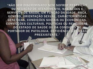 “NÃO SER DISCRIMINADO NEM SOFRER RESTRIÇÃO
    OU NEGAÇÃO DE ATENDIMENTO, NAS AÇÕES E
 SERVIÇOS DE SAÚDE, EM FUNÇÃO DA IDADE, RAÇA ,
  GÊNERO, ORIENTAÇÃO SEXUAL, CARACTERÍSTICAS
 GENÉTICAS, CONDIÇÕES SOCIAIS OU ECONÔMICAS,
CONVICÇÕES CULTURAIS, POLÍTICAS OU RELIGIOSAS,
     DO ESTADO DE SAÚDE OU DA CONDIÇÃO DE
 PORTADOR DE PATOLOGIA , DEFICIÊNCIA OU LESÃO
                PREEXISTENTE.”
 
