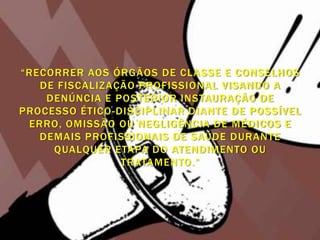 “RECORRER AOS ÓRGÃOS DE CLASSE E CONSELHOS
   DE FISCALIZAÇÃO PROFISSIONAL VISANDO A
    DENÚNCIA E POSTERIOR INSTAURAÇÃO DE
PROCESSO ÉTICO -DISCIPLINAR DIANTE DE POSSÍVEL
 ERRO, OMISSÃO OU NEGLIGÊNCIA DE MÉDICOS E
   DEMAIS PROFISSIONAIS DE SAÚDE DURANTE
     QUALQUER ETAPA DO ATENDIMENTO OU
                 TRATAMENTO.”
 