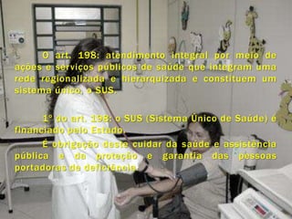 O art. 198: atendimento integral por meio de
ações e serviços públicos de saúde que integram uma
rede regionalizada e hierarquizada e constituem um
sistema único, o SUS.

      1º do art. 198: o SUS (Sistema Único de Saúde) é
financiado pelo Estado.
      É obrigação deste cuidar da saúde e assistência
pública e da proteção e garantia das pessoas
portadoras de deficiência.
 