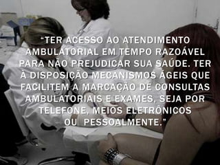 “TER ACESSO AO ATENDIMENTO
 AMBULATORIAL EM TEMPO RAZOÁVEL
PARA NÃO PREJUDICAR SUA SAÚDE. TER
À DISPOSIÇÃO MECANISMOS ÁGEIS QUE
FACILITEM A MARCAÇÃO DE CONSULTAS
 AMBULATORIAIS E EXAMES, SEJA POR
    TELEFONE, MEIOS ELETRÔNICOS
         OU PESSOALMENTE.”
 