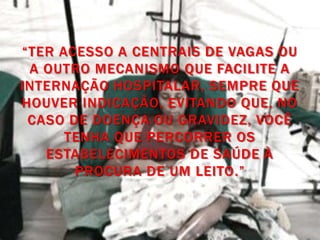 “TER ACESSO A CENTRAIS DE VAGAS OU
 A OUTRO MECANISMO QUE FACILITE A
INTERNAÇÃO HOSPITALAR, SEMPRE QUE
HOUVER INDICAÇÃO, EVITANDO QUE, NO
 CASO DE DOENÇA OU GRAVIDEZ, VOCÊ
      TENHA QUE PERCORRER OS
   ESTABELECIMENTOS DE SAÚDE À
       PROCURA DE UM LEITO.”
 