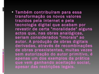Também contribuíram para essa transformação os novos valores trazidos pela Internet e pela tecnologia digital que acabam por revestir de certa "moralidade" alguns actos que, nas obras analógicas, seriam considerados "imorais" ao autor. A produção de obras digitais derivadas, através de recombinações de obras preexistentes, muitas vezes sem autorização do autor primitivo, é apenas um dos exemplos da prática que vem ganhando aceitação social, apesar das restrições legais. 