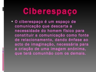 Ciberespaço O ciberespaço é um espaço de comunicação que descarta a necessidade do homem físico para constituir a comunicação como fonte de relacionamento, dando ênfase ao acto de imaginação, necessária para a criação de uma imagem anónima, que terá comunhão com os demais.  