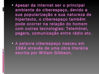 Apesar da internet ser o principal ambiente do ciberespaço, devido a sua popularização e sua natureza de hipertexto, o ciberespaço também pode ocorrer na relação do homem com outras tecnologias: Telemóvel, pagers, comunicação entre rádio etc.  A palavra ciberespaço nasceu em 1984 através de uma obra literária escrita por Willam Gibbson.  