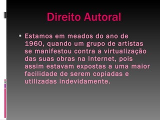 Direito Autoral Estamos em meados do ano de 1960, quando um grupo de artistas se manifestou contra a virtualização das suas obras na Internet, pois assim estavam expostas a uma maior facilidade de serem copiadas e utilizadas indevidamente. 