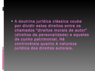 A doutrina jurídica clássica coube por dividir estes direitos entre os chamados "direitos morais de autor" (direitos da personalidade) e aqueles de cunho patrimonial. Há controvérsia quanto à natureza jurídica dos direitos autorais. 