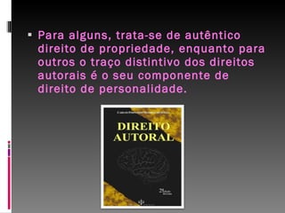 Para alguns, trata-se de autêntico direito de propriedade, enquanto para outros o traço distintivo dos direitos autorais é o seu componente de direito de personalidade. 