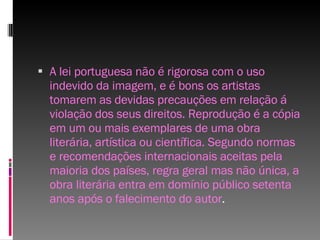A lei portuguesa não é rigorosa com o uso indevido da imagem, e é bons os artistas tomarem as devidas precauções em relação á violação dos seus direitos. Reprodução é a cópia em um ou mais exemplares de uma obra literária, artística ou científica. Segundo normas e recomendações internacionais aceitas pela maioria dos países, regra geral mas não única, a obra literária entra em domínio público setenta anos após o falecimento do autor . 