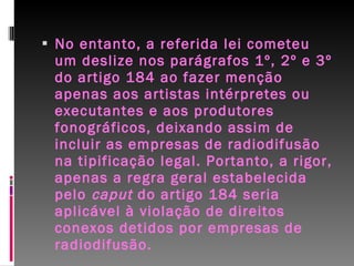 No entanto, a referida lei cometeu um deslize nos parágrafos 1º, 2º e 3º do artigo 184 ao fazer menção apenas aos artistas intérpretes ou executantes e aos produtores fonográficos, deixando assim de incluir as empresas de radiodifusão na tipificação legal. Portanto, a rigor, apenas a regra geral estabelecida pelo  caput  do artigo 184 seria aplicável à violação de direitos conexos detidos por empresas de radiodifusão. 