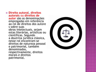  Direito autoral, direitos
autorais ou direitos de
autor são as denominações
empregadas em referência
ao rol de direitos dos autore
s sobre suas
obras intelectuais, sejam
estas literárias, artísticas ou
científicas. Segundo
a doutrina jurídica clássica,
nesse rol encontram-se
direitos de natureza pessoal
e patrimonial, também
denominados,
respectivamente, direitos
morais e direitos
patrimonial.
 