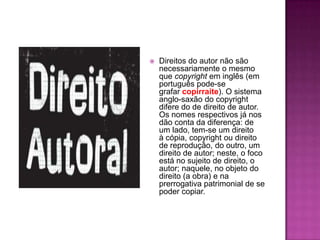  Direitos do autor não são
necessariamente o mesmo
que copyright em inglês (em
português pode-se
grafar copirraite). O sistema
anglo-saxão do copyright
difere do de direito de autor.
Os nomes respectivos já nos
dão conta da diferença: de
um lado, tem-se um direito
à cópia, copyright ou direito
de reprodução, do outro, um
direito de autor; neste, o foco
está no sujeito de direito, o
autor; naquele, no objeto do
direito (a obra) e na
prerrogativa patrimonial de se
poder copiar.
 