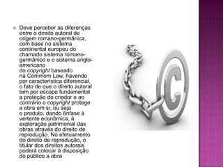  Deve perceber as diferenças
entre o direito autoral de
origem romano-germânica,
com base no sistema
continental europeu do
chamado sistema romano-
germânico e o sistema anglo-
americano
do copyright baseado
na Commom Law, havendo
por característica diferencial,
o fato de que o direito autoral
tem por escopo fundamental
a proteção do criador e ao
contrário o copyright protege
a obra em si, ou seja
o produto, dando ênfase à
vertente econômica, à
exploração patrimonial das
obras através do direito de
reprodução. No efetuamento
do direito de reprodução, o
titular dos direitos autorais
poderá colocar à disposição
do público a obra
 