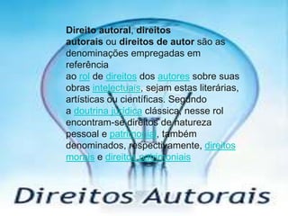 Direito autoral, direitos
autorais ou direitos de autor são as
denominações empregadas em
referência
ao rol de direitos dos autores sobre suas
obras intelectuais, sejam estas literárias,
artísticas ou científicas. Segundo
a doutrina jurídica clássica, nesse rol
encontram-se direitos de natureza
pessoal e patrimonial, também
denominados, respectivamente, direitos
morais e direitos patrimoniais

 