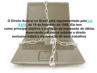O Direito Autoral no Brasil está regulamentado pela Lei
9.610, de 19 de fevereiro de 1998. Ele tem
como principal objetivo a proteção da expressão de idéias,
reservando para seus autores o direito
exclusivo sobre a reprodução de seus trabalhos.

 