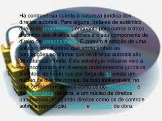 Há controvérsia quanto à natureza jurídica dos
direitos autorais. Para alguns, trata-se de autêntico
direito de propriedade, enquanto para outros o traço
distintivo dos direitos autorais é o seu componente de
direito de personalidade. É comum a adoção de uma
solução conciliatória, que adota ambas as
concepções ao afirmar que os direitos autorais são
de natureza híbrida. Esta estratégia inclusive veio a
ser incorporada em diversos ordenamentos jurídicos
distintos, de modo que por força de lei existe um
núcleo de direitos morais, de todo inalienáveis, no
qual se inserem direitos como os de paternidade e
de integridade da obra, e um núcleo de direitos
patrimoniais, abrigando direitos como os de controle
sobre a reprodução, edição e tradução da obra.

 