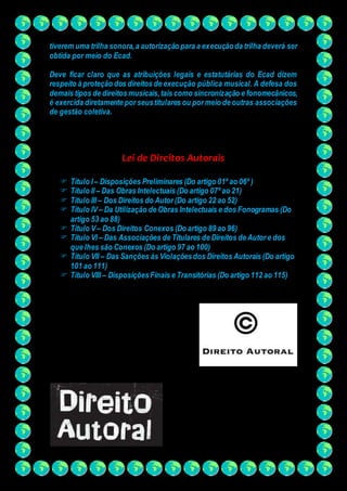 tiverem uma trilha sonora, a autorização para a execução da trilha deverá ser 
obtida por meio do Ecad. 
Deve ficar claro que as atribuições legais e estatutárias do Ecad dizem 
respeito à proteção dos direitos de execução pública musical. A defesa dos 
demais tipos de direitos musicais, tais como sincronização e fonomecânicos, 
é exercida diretamente por seus titulares ou por meio de outras associações 
de gestão coletiva. 
Lei de Direitos Autorais 
 Título I – Disposições Preliminares (Do artigo 01º ao 06º ) 
 Título II – Das Obras Intelectuais (Do artigo 07º ao 21) 
 Título III – Dos Direitos do Autor (Do artigo 22 ao 52) 
 Título IV – Da Utilização de Obras Intelectuais e dos Fonogramas (Do 
artigo 53 ao 88) 
 Título V – Dos Direitos Conexos (Do artigo 89 ao 96) 
 Título VI – Das Associações de Titulares de Direitos de Autor e dos 
que lhes são Conexos (Do artigo 97 ao 100) 
 Título VII – Das Sanções às Violações dos Direitos Autorais (Do artigo 
101 ao 111) 
 Título VIII – Disposições Finais e Transitórias (Do artigo 112 ao 115) 
 