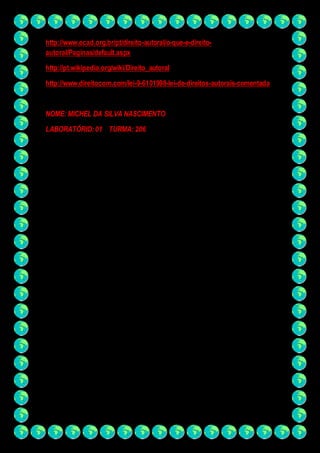 http://www.ecad.org.br/pt/direito-autoral/o-que-e-direito-autoral/ 
Paginas/default.aspx 
http://pt.wikipedia.org/wiki/Direito_autoral 
http://www.direitocom.com/lei-9-6101998-lei-de-direitos-autorais-comentada 
NOME: MICHEL DA SILVA NASCIMENTO 
LABORATÓRIO: 01 TURMA: 206 
