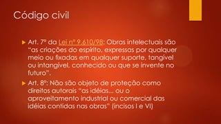 Código civil


Art. 7º da Lei nº 9.610/98: Obras intelectuais são
“as criações do espírito, expressas por qualquer
meio ou ﬁxadas em qualquer suporte, tangível
ou intangível, conhecido ou que se invente no
futuro”.



Art. 8º: Não são objeto de proteção como
direitos autorais “as idéias... ou o
aproveitamento industrial ou comercial das
idéias contidas nas obras” (incisos I e VI)

 