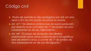 Código civil


Títulos de periódicos são protegidos por até um ano
após o fim da circulação do jornal ou revista.



Art. 41º: “Os direitos patrimoniais do autor perduram
por setenta anos contados de 1° de janeiro do ano
subseqüente ao de seu falecimento...”



Art. 44º: “O prazo de proteção aos direitos
patrimoniais sobre obras audiovisuais e fotográficas
será de setenta anos, a contar de 1° de janeiro do
ano subseqüente ao de sua divulgação.”

 
