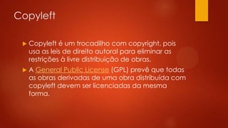 Copyleft


Copyleft é um trocadilho com copyright, pois
usa as leis de direito autoral para eliminar as
restrições à livre distribuição de obras.



A General Public License (GPL) prevê que todas
as obras derivadas de uma obra distribuída com
copyleft devem ser licenciadas da mesma
forma.

 