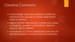 Creative Commons


A lei protege toda obra artística a partir do
momento em que ela é criada, reservando
todos os direitos.



Alguns artistas não querem manter suas obras
protegidas, querem compartilhar, reservar
apenas alguns direitos.



As licenças CC foram idealizadas para ser um
formato simples e universal de licenciamento.

 