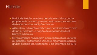 História


Na Idade Média, as obras de arte eram vistas como
propriedade comum, porque cada novo produto era
derivado de uma tradição comum.



Além disso, o talento artístico era considerado um dom
divino e, portanto, a noção de autoria individual
beirava a heresia.



Os reis emitiam “privilégios” para certas obras, autores
ou gêneros, autorizando somente algumas pessoas ou
grupos a copiá-los. sexta-feira, 3 de setembro de 2010

 