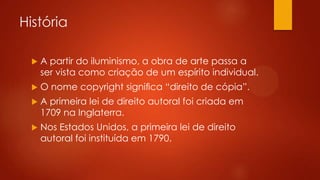 História


A partir do iluminismo, a obra de arte passa a
ser vista como criação de um espírito individual.



O nome copyright signiﬁca “direito de cópia”.



A primeira lei de direito autoral foi criada em
1709 na Inglaterra.



Nos Estados Unidos, a primeira lei de direito
autoral foi instituída em 1790.

 