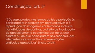 Constituição, art. 5º
“São assegurados, nos termos da lei: a proteção às
participações individuais em obras coletivas e à
reprodução da imagem e voz humanas, inclusive
nas atividades desportivas; o direito de ﬁscalização
do aproveitamento econômico das obras que
criarem ou de que participarem aos criadores, aos
intérpretes e às respectivas representações
sindicais e associativas" (inciso XXVIII)

 