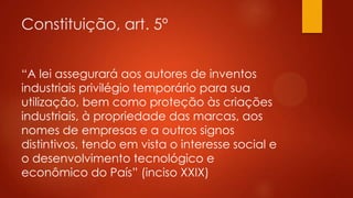Constituição, art. 5º
“A lei assegurará aos autores de inventos
industriais privilégio temporário para sua
utilização, bem como proteção às criações
industriais, à propriedade das marcas, aos
nomes de empresas e a outros signos
distintivos, tendo em vista o interesse social e
o desenvolvimento tecnológico e
econômico do País” (inciso XXIX)

 