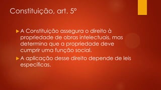 Constituição, art. 5º
A

Constituição assegura o direito à
propriedade de obras intelectuais, mas
determina que a propriedade deve
cumprir uma função social.

A

aplicação desse direito depende de leis
especíﬁcas.

 