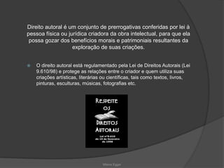  O direito autoral está regulamentado pela Lei de Direitos Autorais (Lei
9.610/98) e protege as relações entre o criador e quem utiliza suas
criações artísticas, literárias ou científicas, tais como textos, livros,
pinturas, esculturas, músicas, fotografias etc.
Direito autoral é um conjunto de prerrogativas conferidas por lei à
pessoa física ou jurídica criadora da obra intelectual, para que ela
possa gozar dos benefícios morais e patrimoniais resultantes da
exploração de suas criações.
Milena Egger
 