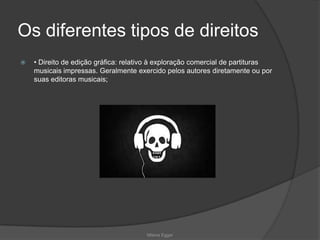 Os diferentes tipos de direitos
 • Direito de edição gráfica: relativo à exploração comercial de partituras
musicais impressas. Geralmente exercido pelos autores diretamente ou por
suas editoras musicais;
Milena Egger
 