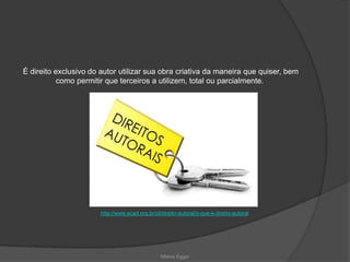 É direito exclusivo do autor utilizar sua obra criativa da maneira que quiser, bem
como permitir que terceiros a utilizem, total ou parcialmente.
http://www.ecad.org.br/pt/direito-autoral/o-que-e-direito-autoral
Milena Egger
 